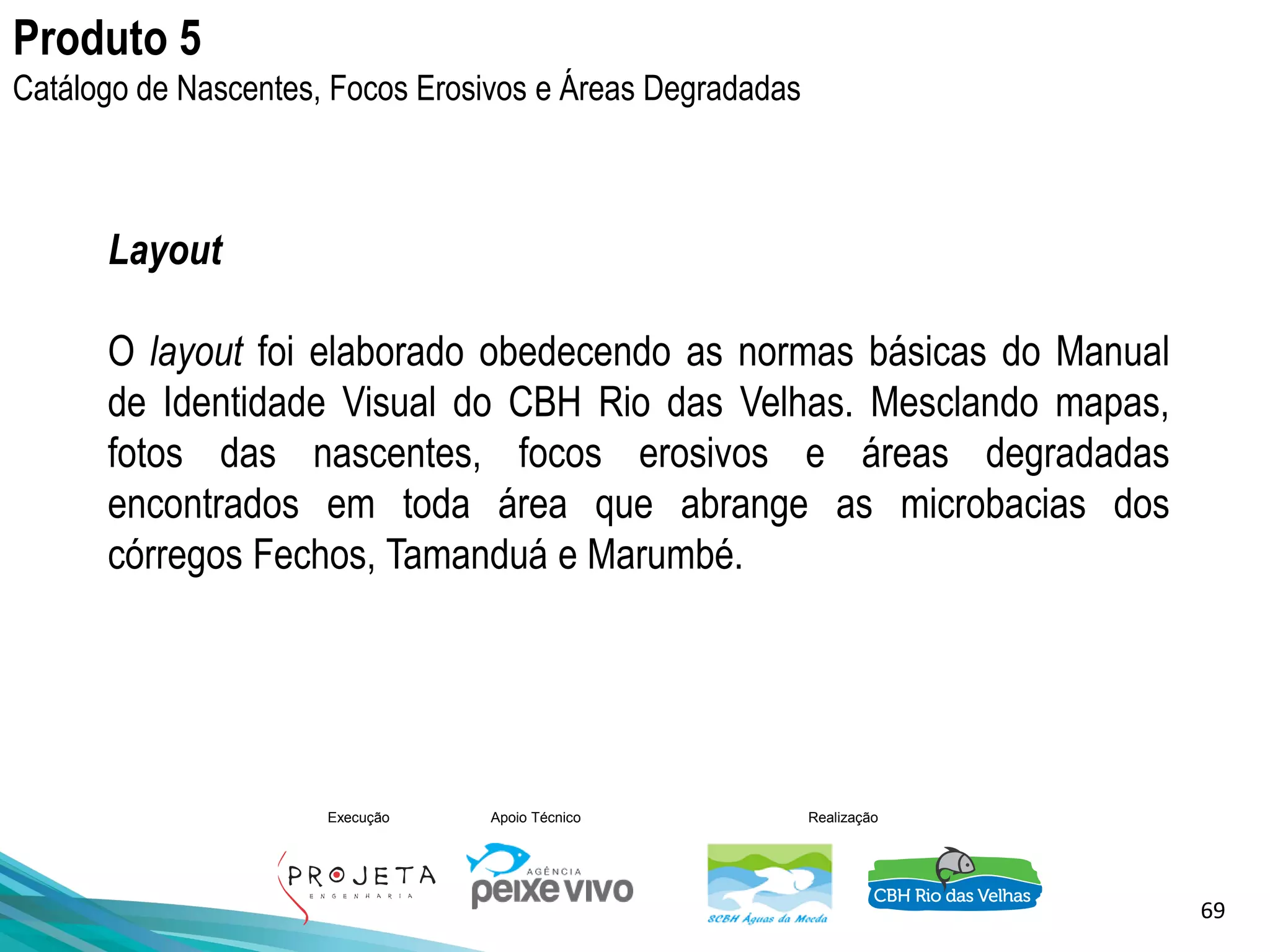 69
Execução Apoio Técnico Realização
Layout
O layout foi elaborado obedecendo as normas básicas do Manual
de Identidade Visual do CBH Rio das Velhas. Mesclando mapas,
fotos das nascentes, focos erosivos e áreas degradadas
encontrados em toda área que abrange as microbacias dos
córregos Fechos, Tamanduá e Marumbé.
Produto 5
Catálogo de Nascentes, Focos Erosivos e Áreas Degradadas
 