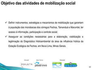 10
Execução Apoio Técnico Realização
Objetivo das atividades de mobilização social
✓ Definir instrumentos, estratégias e mecanismos de mobilização que garantam
à população das microbacias dos córregos Fechos, Tamanduá e Marumbé, ter
acesso à informação, participação e controle social;
✓ Assegurar as condições necessárias para a elaboração, viabilização e
legitimação do Diagnóstico Hidroambiental da área de influência hídrica da
Estação Ecológica de Fechos, em Nova Lima, Minas Gerais.
 