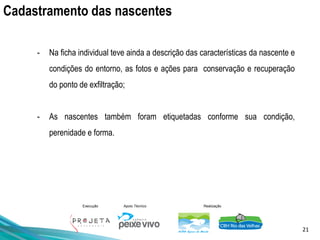 21
Execução Apoio Técnico Realização
- Na ficha individual teve ainda a descrição das características da nascente e
condições do entorno, as fotos e ações para conservação e recuperação
do ponto de exfiltração;
- As nascentes também foram etiquetadas conforme sua condição,
perenidade e forma.
Cadastramento das nascentes
 