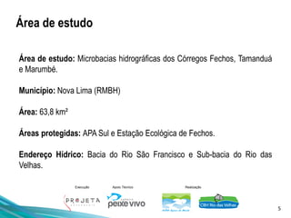 5
Execução Apoio Técnico Realização
Área de estudo: Microbacias hidrográficas dos Córregos Fechos, Tamanduá
e Marumbé.
Município: Nova Lima (RMBH)
Área: 63,8 km²
Áreas protegidas: APA Sul e Estação Ecológica de Fechos.
Endereço Hídrico: Bacia do Rio São Francisco e Sub-bacia do Rio das
Velhas.
Área de estudo
 