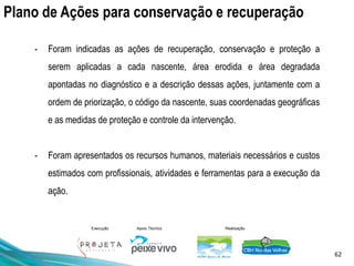 62
Execução Apoio Técnico Realização
Plano de Ações para conservação e recuperação
- Foram indicadas as ações de recuperação, conservação e proteção a
serem aplicadas a cada nascente, área erodida e área degradada
apontadas no diagnóstico e a descrição dessas ações, juntamente com a
ordem de priorização, o código da nascente, suas coordenadas geográficas
e as medidas de proteção e controle da intervenção.
- Foram apresentados os recursos humanos, materiais necessários e custos
estimados com profissionais, atividades e ferramentas para a execução da
ação.
 
