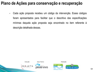 64
Execução Apoio Técnico Realização
Plano de Ações para conservação e recuperação
- Cada ação proposta recebeu um código da intervenção. Esses códigos
foram apresentados para facilitar que o descritivo das especificações
mínimas daquela ação proposta seja encontrado no item referente à
descrição detalhada dessas.
 