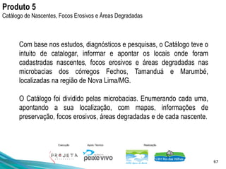 67
Execução Apoio Técnico Realização
Produto 5
Catálogo de Nascentes, Focos Erosivos e Áreas Degradadas
Com base nos estudos, diagnósticos e pesquisas, o Catálogo teve o
intuito de catalogar, informar e apontar os locais onde foram
cadastradas nascentes, focos erosivos e áreas degradadas nas
microbacias dos córregos Fechos, Tamanduá e Marumbé,
localizadas na região de Nova Lima/MG.
O Catálogo foi dividido pelas microbacias. Enumerando cada uma,
apontando a sua localização, com mapas, informações de
preservação, focos erosivos, áreas degradadas e de cada nascente.
 
