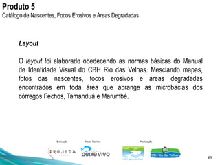 69
Execução Apoio Técnico Realização
Layout
O layout foi elaborado obedecendo as normas básicas do Manual
de Identidade Visual do CBH Rio das Velhas. Mesclando mapas,
fotos das nascentes, focos erosivos e áreas degradadas
encontrados em toda área que abrange as microbacias dos
córregos Fechos, Tamanduá e Marumbé.
Produto 5
Catálogo de Nascentes, Focos Erosivos e Áreas Degradadas
 