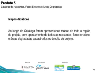 70
Execução Apoio Técnico Realização
Mapas didáticos
Ao longo do Catálogo foram apresentados mapas de toda a região
do projeto, com apontamento de todas as nascentes, focos erosivos
e áreas degradadas cadastradas no âmbito do projeto.
Produto 5
Catálogo de Nascentes, Focos Erosivos e Áreas Degradadas
 