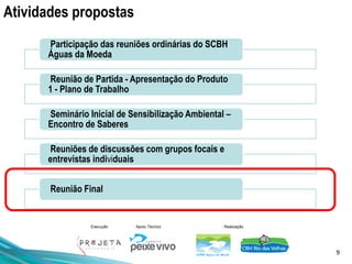 9
Execução Apoio Técnico Realização
Atividades propostas
Participação das reuniões ordinárias do SCBH
Águas da Moeda
Reunião de Partida - Apresentação do Produto
1 - Plano de Trabalho
Seminário Inicial de Sensibilização Ambiental –
Encontro de Saberes
Reuniões de discussões com grupos focais e
entrevistas individuais
Reunião Final
 