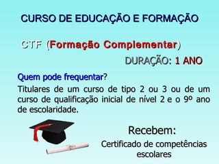CURSO DE EDUCAÇÃO E FORMAÇÃO  CTF ( Formação Complementar ) DURAÇÃO:  1 ANO Quem pode frequentar ? Titulares de um curso de tipo 2 ou 3 ou de um curso de qualificação inicial de nível 2 e o 9º ano de escolaridade. Recebem:   Certificado de competências escolares 