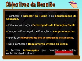 Objectivos da Reunião Conhecer o  Director da Turma  e os  Encarregados de Educação. Estimular as relações  Encarregados de Educação/Escola Integrar o Encarregado de Educação no  campo educativo . Eleição do  Representante dos Encarregados de Educação . Dar a conhecer o  Regulamento Interno da Escola Recolher  informações  que permitem um melhor conhecimento dos alunos.  
