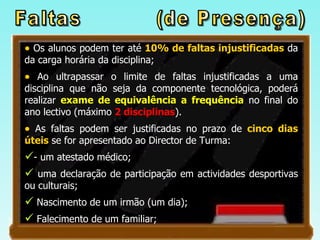 Os alunos podem ter até  10% de faltas injustificadas  da da carga horária da disciplina; Ao ultrapassar o limite de faltas injustificadas a uma disciplina que não seja da componente tecnológica, poderá realizar  exame de equivalência a frequência  no final do ano lectivo (máximo  2 disciplinas ). As faltas podem ser justificadas no prazo de  cinco dias úteis  se for apresentado ao Director de Turma: - um atestado médico;  uma declaração de participação em actividades desportivas ou culturais;  Nascimento de um irmão (um dia); Falecimento de um familiar; Faltas  (de Presença) 