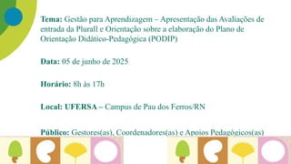 Tema: Gestão para Aprendizagem – Apresentação das Avaliações de
entrada da Plurall e Orientação sobre a elaboração do Plano de
Orientação Didático-Pedagógica (PODIP)
Data: 05 de junho de 2025
Horário: 8h às 17h
Local: UFERSA – Campus de Pau dos Ferros/RN
Público: Gestores(as), Coordenadores(as) e Apoios Pedagógicos(as)
 
