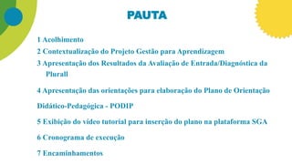 PAUTA
1 Acolhimento
2 Contextualização do Projeto Gestão para Aprendizagem
3 Apresentação dos Resultados da Avaliação de Entrada/Diagnóstica da
Plurall
4 Apresentação das orientações para elaboração do Plano de Orientação
Didático-Pedagógica - PODIP
5 Exibição do vídeo tutorial para inserção do plano na plataforma SGA
6 Cronograma de execução
7 Encaminhamentos
 
