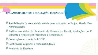 46
ENCAMINHAMENTOS E AVALIAÇÃO DO ENCONTRO
 Sensibilização da comunidade escolar para execução do Projeto Gestão Para
Aprendizagem;
 Análise dos dados da Avaliação de Entrada da Plurall, Avaliações do 1º
Bimestre e Registros de Frequência e Rendimento;
 Construção e execução do PODIP;
 Confirmação de prazos e responsabilidades;
 Avaliação do Encontro.
 