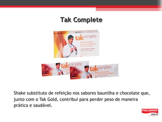 Tak Complete




Shake substituto de refeição nos sabores baunilha e chocolate que,
junto com o Tak Gold, contribui para perder peso de maneira
prática e saudável.
 