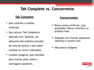 Tak Complete vs. Concorrente

        Tak Complete                     Concorrentes
 Sem corantes e aromas
                                    Possui aroma artificial, cuja
  artificiais                        qualidade inferior interfere no
 Sem açúcar: Tak Complete é         produto final.

  adoçado com Splenda, um           Adoçado com frutose (adoçante
  adoçante não-calórico extraído     calórico) e contém mel.
  da cana de açúcar e sem sabor
                                    Não possui colágeno
  residual ou contra indicações.
 Contém colágeno, que contribui
  para manter pele, ossos e
  cartilagens saudáveis.
 