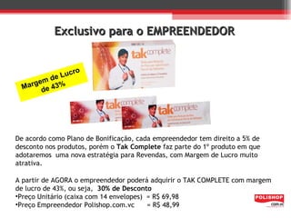Exclusivo para o EMPREENDEDOR


                cro
         d e Lu
    rgem 43%
  Ma de




De acordo como Plano de Bonificação, cada empreendedor tem direito a 5% de
desconto nos produtos, porém o Tak Complete faz parte do 1º produto em que
adotaremos uma nova estratégia para Revendas, com Margem de Lucro muito
atrativa.

A partir de AGORA o empreendedor poderá adquirir o TAK COMPLETE com margem
de lucro de 43%, ou seja, 30% de Desconto
•Preço Unitário (caixa com 14 envelopes) = R$ 69,98
•Preço Empreendedor Polishop.com.vc      = R$ 48,99
 