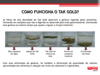 COMO FUNCIONA O TAK GOLD?
As fibras de alta densidade do Tak Gold absorvem a gordura ingerida pelos alimentos,
formando um complexo que não é digerido ou absorvido pelo trato gastrintestinal, eliminando
essa gordura ao mesmo tempo que ajuda a regular a função intestinal.




    Óleo suspenso     Adição de Tak     Tak Gold se        Forma um        É eliminado
       em água            Gold          mistura ao         complexo         nas fezes
                                           óleo            insolúvel


Com essa eliminação de gordura, há também a diminuição da quantidade de calorias
aproveitadas dos alimentos e redução nos níveis de colesterol e triglicérides.
 
