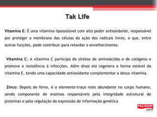 Tak Life

Vitamina E: É uma vitamina lipossolúvel com alto poder antioxidante, responsável
por proteger a membrana das células da ação dos radicais livres, o que, entre
outras funções, pode contribuir para retardar o envelhecimento.


Vitamina C: A vitamina C participa da síntese de aminoácidos e de colágeno e
promove a resistência à infecções. Além disso ela regenera a forma estável da
vitamina E, tendo uma capacidade antioxidante complementar a dessa vitamina.


Zinco: Depois do ferro, é o elemento-traço mais abundante no corpo humano,
sendo componente de enzimas responsáveis pela integridade estrutural de
proteínas e pela regulação da expressão de informação genética
 