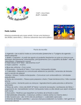 15.07 – Ana Clara
                                        26.07 – Isabelle




Festa Junina

Estamos ensaiando pro nosso arraiá. Vai ser uma festança
dia 29/06 ( sexta-feira ). Estamos adorando essa brincadeira !




                                     Pauta da reunião

 Ø Agenda – Ler e assinar todos os comunicados (preencher a 1ª página da agenda:
dados pessoais)
 Ø Ballet / Capoeira – A partir de agosto só poderão freqüentar as aulas as crianças que
estiverem devidamente uniformizadas, principalmente com a sapatilha de Ballet – Mês de
Julho/Férias – Pagamento normal
Ø Trazer lençol na 2ª feira – devolvemos na 6ª
Ø Trazer cobertor - inverno
Ø Blusa de uniforme – Com nome
Ø Brinquedos – Somente 6ª feira / Com nome / brinquedos simples
 Ø Calendário – Resposta no comunicado referente ao plantão / emendas de feriados
para a escala do pessoal
 ØFaltas / Atrasos / Saídas Antecipadas – Comunicar com antecedência / atividades
prejudicadas
Ø Festas de Aniversário – Pessoa para preparar a festa / Trazer lembrancinha / Não mandar
lanche
Ø Festa Junina – Somente para as crianças / Agradecimento pelas prendas e alimentos
solicitados
Ø Férias de Julho – Início dia 02/07 (2ª feira) / somente recreação / professores de férias /
                                                  .
pagamento da mensalidade normal / brinquedos todos os dias desde que sejam simples e
com nome
Ø Hora-extra – Pedimos que respeitem os horários de entrada e saída
Ø Mensalidades atrasadas – Cobrança Jurídica ( valores extras na mesma data )
Ø Não haverá aula – dia 15/10 ( Dia do professor ) – calendário aprovado
Ø Emenda de feriado ( plantão ) – poucas crianças (colaborem no horário – tem gente se
atrasando demais
 