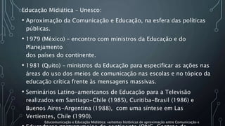 Educação Midiática – Unesco:
• Aproximação da Comunicação e Educação, na esfera das políticas
públicas.
• 1979 (México) – encontro com ministros da Educação e do
Planejamento
dos países do continente.
• 1981 (Quito) – ministros da Educação para especificar as ações nas
áreas do uso dos meios de comunicação nas escolas e no tópico da
educação crítica frente às mensagens massivas.
• Seminários Latino-americanos de Educação para a Televisão
realizados em Santiago-Chile (1985), Curitiba-Brasil (1986) e
Buenos Aires-Argentina (1988), com uma síntese em Las
Vertientes, Chile (1990).
Educomunicação e Educação Midiática: vertentes históricas de aproximação entre Comunicação e
 