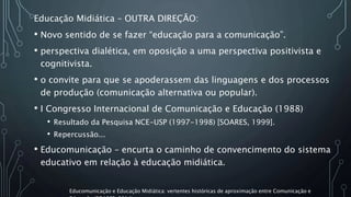 Educação Midiática – OUTRA DIREÇÃO:
• Novo sentido de se fazer “educação para a comunicação”.
• perspectiva dialética, em oposição a uma perspectiva positivista e
cognitivista.
• o convite para que se apoderassem das linguagens e dos processos
de produção (comunicação alternativa ou popular).
• I Congresso Internacional de Comunicação e Educação (1988)
• Resultado da Pesquisa NCE-USP (1997-1998) [SOARES, 1999].
• Repercussão...
• Educomunicação – encurta o caminho de convencimento do sistema
educativo em relação à educação midiática.
Educomunicação e Educação Midiática: vertentes históricas de aproximação entre Comunicação e
 
