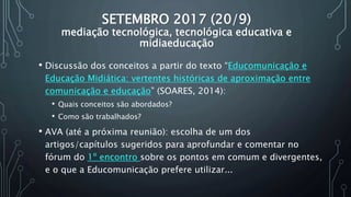 SETEMBRO 2017 (20/9)
mediação tecnológica, tecnológica educativa e
midiaeducação
• Discussão dos conceitos a partir do texto “Educomunicação e
Educação Midiática: vertentes históricas de aproximação entre
comunicação e educação” (SOARES, 2014):
• Quais conceitos são abordados?
• Como são trabalhados?
• AVA (até a próxima reunião): escolha de um dos
artigos/capítulos sugeridos para aprofundar e comentar no
fórum do 1º encontro sobre os pontos em comum e divergentes,
e o que a Educomunicação prefere utilizar...
 