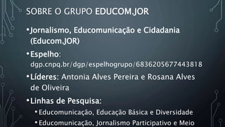SOBRE O GRUPO EDUCOM.JOR
•Jornalismo, Educomunicação e Cidadania
(Educom.JOR)
•Espelho:
dgp.cnpq.br/dgp/espelhogrupo/6836205677443818
•Líderes: Antonia Alves Pereira e Rosana Alves
de Oliveira
•Linhas de Pesquisa:
• Educomunicação, Educação Básica e Diversidade
• Educomunicação, Jornalismo Participativo e Meio
 