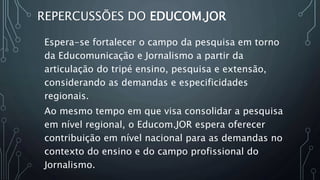 REPERCUSSÕES DO EDUCOM.JOR
Espera-se fortalecer o campo da pesquisa em torno
da Educomunicação e Jornalismo a partir da
articulação do tripé ensino, pesquisa e extensão,
considerando as demandas e especificidades
regionais.
Ao mesmo tempo em que visa consolidar a pesquisa
em nível regional, o Educom.JOR espera oferecer
contribuição em nível nacional para as demandas no
contexto do ensino e do campo profissional do
Jornalismo.
 