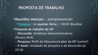 PROPOSTA DE TRABALHO
•Reuniões mensais - semipresenciais
• Hangout | às quartas-feiras | 14h30 (Brasília)
• Proposta de trabalho do GP:
- Discussão: temáticas educomunicativas
(fóruns/AVA)
- Pesquisa: Perfil do Educomunicador de MT (como?)
- E-book: resultado da pesquisa e da discussão (p/
2018)
 