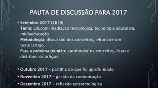 PAUTA DE DISCUSSÃO PARA 2017
• Setembro 2017 (20/9)
Tema: Educom/mediação tecnológica, tecnologia educativa,
mídiaeducação
Metodologia: discussão dos conceitos, leitura de um
texto/artigo.
Para a próxima reunião: aprofundar os conceitos, listar e
distribuir os artigos.
• Outubro 2017 – partilha do que foi aprofundado
• Novembro 2017 – gestão da comunicação
• Dezembro 2017 – reflexão epistemológica
 