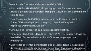 Percursos da Educação Midiática – América Latina:
• Plan de Niños (PLAN-DENI), do pedagogo Luis Campos Martínez,
previa a preparação de professores para trabalhar com o cinema em
sala de aula.
• Ocic (Organização Católica Internacional de Cinema) assumiu o
PLAN-DENI – multiplicação: Uruguai, o Brasil, o Paraguai, a
República Dominicana, Equador.
• Cineduc (RJ) – precursor da prática educomunicativa.
• Cineclubes (adultos) – década de 1960; 1970 – denúncia cultural do
hemisfério Sul em relação ao hemisfério Norte (perspectiva
ideológica).
• Diante das correntes denuncistas que desconsideram a capacidade
de reação e resposta do público consumidor, levando ao abandonoEducomunicação e Educação Midiática: vertentes históricas de aproximação entre Comunicação e
 