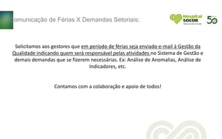 Solicitamos aos gestores que em período de férias seja enviado e-mail à Gestão da
Qualidade indicando quem será responsável pelas atividades no Sistema de Gestão e
demais demandas que se fizerem necessárias. Ex: Análise de Anomalias, Análise de
Indicadores, etc.
Contamos com a colaboração e apoio de todos!
Comunicação de Férias X Demandas Setoriais;
 