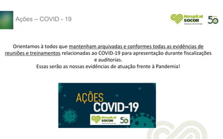 Orientamos à todos que mantenham arquivadas e conformes todas as evidências de
reuniões e treinamentos relacionadas ao COVID-19 para apresentação durante fiscalizações
e auditorias.
Essas serão as nossas evidências de atuação frente à Pandemia!
Ações – COVID - 19
 