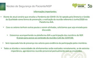 Informações Importantes:
• Diante do atual cenário que envolve a Pandemia do COVID-19, foi optado pela Diretoria e Gestão
da Qualidade como forma de prevenção, a realização da reunião referente à Junho/2020 via
Plataforma AVA.
• Caso os setores tenham outras pautas a serem alinhadas, solicitamos que seja enviada para
discussão.
• Estaremos acompanhando na plataforma AVA a participação dos membros do NSP.
O prazo para acesso ao conteúdo da reunião é até dia 15/07/20.
• Será repassada lista de presença nos setores para evidência da participação pelos membros.
• Todas as dúvidas e necessidades de alinhamentos serão realizados remotamente, se de extrema
importância, agendaremos reunião presencial pontualmente com os envolvidos.
Núcleo de Segurança do Paciente/NSP
 