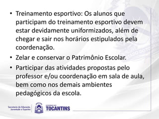 • Treinamento esportivo: Os alunos que
participam do treinamento esportivo devem
estar devidamente uniformizados, além de
chegar e sair nos horários estipulados pela
coordenação.
• Zelar e conservar o Patrimônio Escolar.
• Participar das atividades propostas pelo
professor e/ou coordenação em sala de aula,
bem como nos demais ambientes
pedagógicos da escola.
 