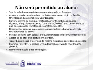 Não será permitido ao aluno:
• Sair da sala durante os intervalos e na troca de professores;
• Ausentar-se da sala de aula ou da Escola sem autorização da família,
Orientação Educacional e ou Coordenação.
• Portar estiletes ou qualquer material cortante, bebidas alcoólicas,
cigarros, de qualquer espécie, “bombinhas/rojões” e ou outros objetos
que possas causar transtornos e constrangimentos.
• Desrespeitar colegas, professores, coordenadores, diretora e demais
colaboradores da escola.
• Praticar bullying com colegas ou qualquer pessoa da comunidade escolar.
• Abster-se de atos que perturbem a ordem.
• Trazer bola de casa e fazer uso da mesma no pátio e corredores da escola,
• Promover eventos, festinhas sem autorização prévia da Coordenação
/Direção
• Namoro na escola e nas imediações.
 