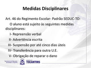 Medidas Disciplinares
Art. 46 do Regimento Escolar- Padrão SEDUC-TO:
O aluno está sujeito às seguintes medidas
disciplinares:
I- Repreensão verbal
II- Advertência escrita
III- Suspensão por até cinco dias úteis
IV- Transferência para outra U.E.
V- Obrigação de reparar o dano
 
