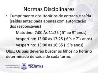 Normas Disciplinares
• Cumprimento dos Horários de entrada e saída
(saídas antecipada apenas com autorização
dos responsáveis)
Matutino: 7:00 Às 11:25 ( 5° ao 9° anos)
Vespertino: 13:00 às 17:25 ( 6°s e 7°s anos)
Vespertino: 13:00 às 16:35 ( 5°s anos)
Obs.: Os pais deverão buscar os filhos no horário
determinado de saída de cada turno.
 