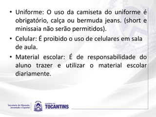 • Uniforme: O uso da camiseta do uniforme é
obrigatório, calça ou bermuda jeans. (short e
minissaia não serão permitidos).
• Celular: É proibido o uso de celulares em sala
de aula.
• Material escolar: É de responsabilidade do
aluno trazer e utilizar o material escolar
diariamente.
 