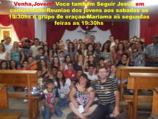 Venha,Jovem! Voce também Seguir Jesus em
comunidade:Reuniao dos jovens aos sabados as
19:30hs e grupo de oraçao Mariama as segundas
               feiras as 19:30hs
 