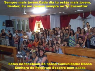 Sempre mais jovem.Cada dia tu estás mais jovem,
 Senhor, Eu me renovo sempre ao Te Encontrar




  Fotos no facebook da nossa comunidade: Nossa
     Senhora do Perpetuo Socorro-cem casas
 
