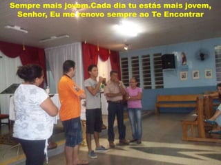 Sempre mais jovem.Cada dia tu estás mais jovem,
 Senhor, Eu me renovo sempre ao Te Encontrar
 