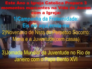 Este Ano a Igreja Catolica Prepara 3
momentos marcantes na Vida do Jovem
            com a Igreja:
     1)Campanha da Fraternidade:
         Eis me aqui,envia-me
2)Novenario de Nsra do Perpetuo Socorro:
    Maria e a Juventude(cem casas)

3)Jornada Mundial da Juventude no Rio de
      Janeiro com o Papa Bento XVI
 