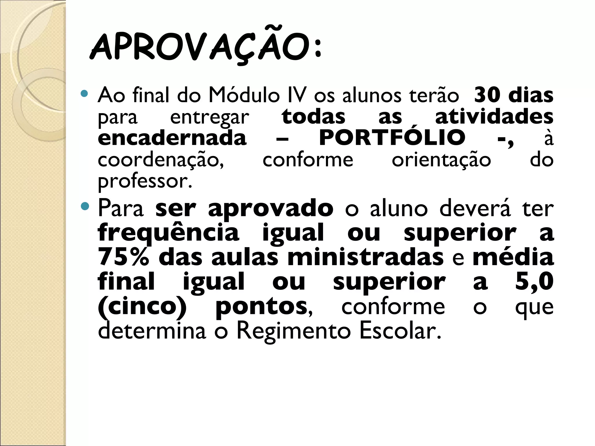 APROVAÇÃO: Ao final do Módulo IV os alunos terão  30 dias  para entregar  todas as atividades encadernada – PORTFÓLIO -,  à coordenação, conforme orientação do professor.  Para  ser aprovado  o aluno deverá ter  frequência igual ou superior a 75% das aulas ministradas  e  média final igual ou superior a 5,0 (cinco) pontos , conforme o que determina o Regimento Escolar. 