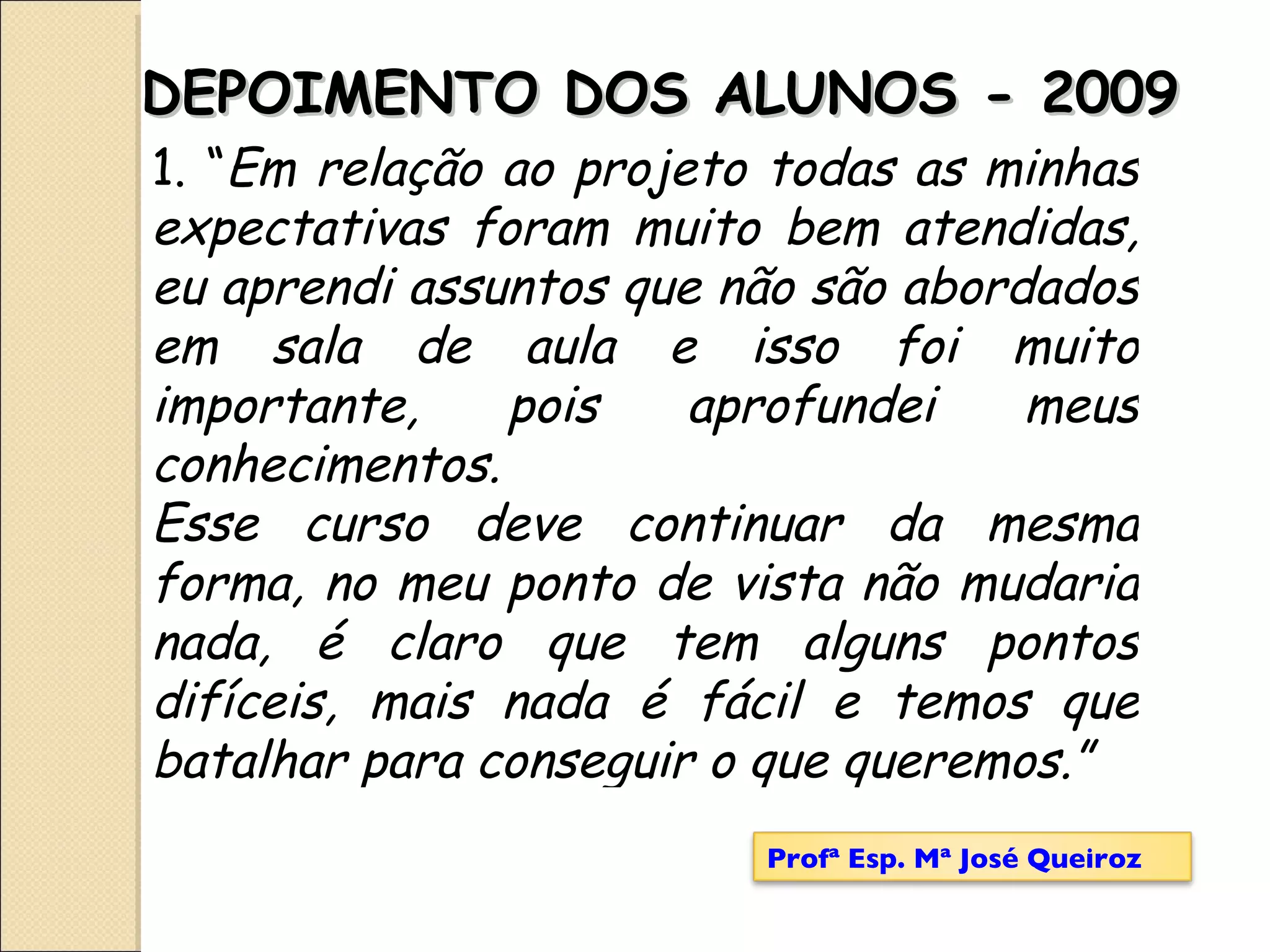 DEPOIMENTO DOS ALUNOS - 2009 1. “ Em relação ao projeto todas as minhas expectativas foram muito bem atendidas, eu aprendi assuntos que não são abordados em sala de aula e isso foi muito importante, pois aprofundei meus conhecimentos.  Esse curso deve continuar da mesma forma, no meu ponto de vista não mudaria nada, é claro que tem alguns pontos difíceis, mais nada é fácil e temos que batalhar para conseguir o que queremos.” Profª Esp. Mª José Queiroz 
