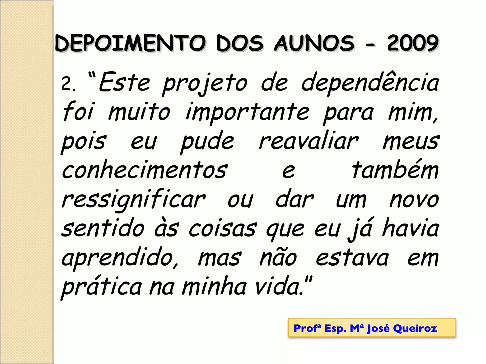 DEPOIMENTO DOS AUNOS - 2009 2.  “ Este projeto de dependência foi muito importante para mim, pois eu pude reavaliar meus conhecimentos e também ressignificar ou dar um novo sentido às coisas que eu já havia aprendido, mas não estava em prática na minha vida .” Profª Esp. Mª José Queiroz 