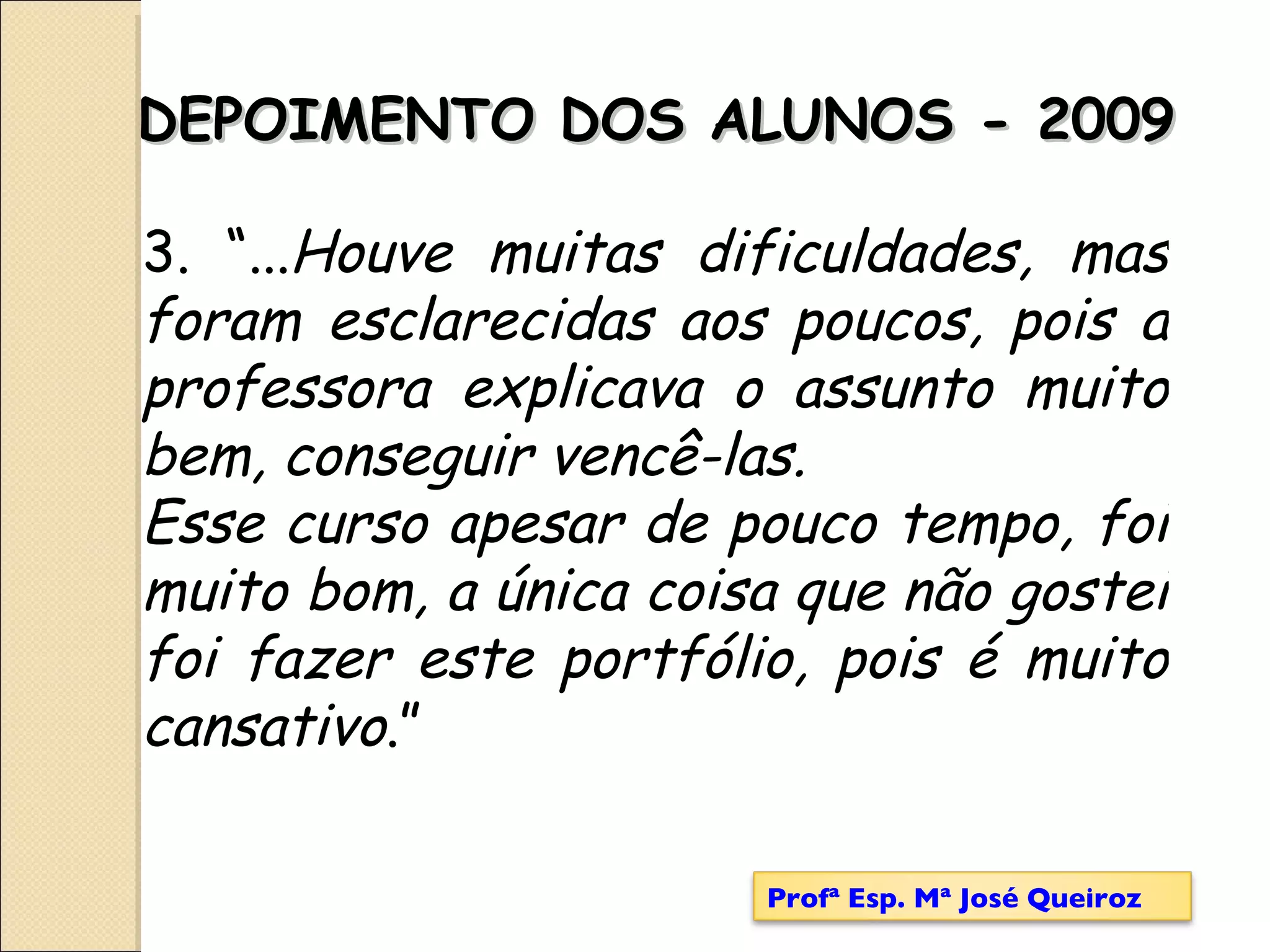 DEPOIMENTO DOS ALUNOS - 2009 3. “... Houve muitas dificuldades, mas foram esclarecidas aos poucos, pois a professora explicava o assunto muito bem, conseguir vencê-las. Esse curso apesar de pouco tempo, foi muito bom, a única coisa que não gostei foi fazer este portfólio, pois é muito cansativo .” Profª Esp. Mª José Queiroz 