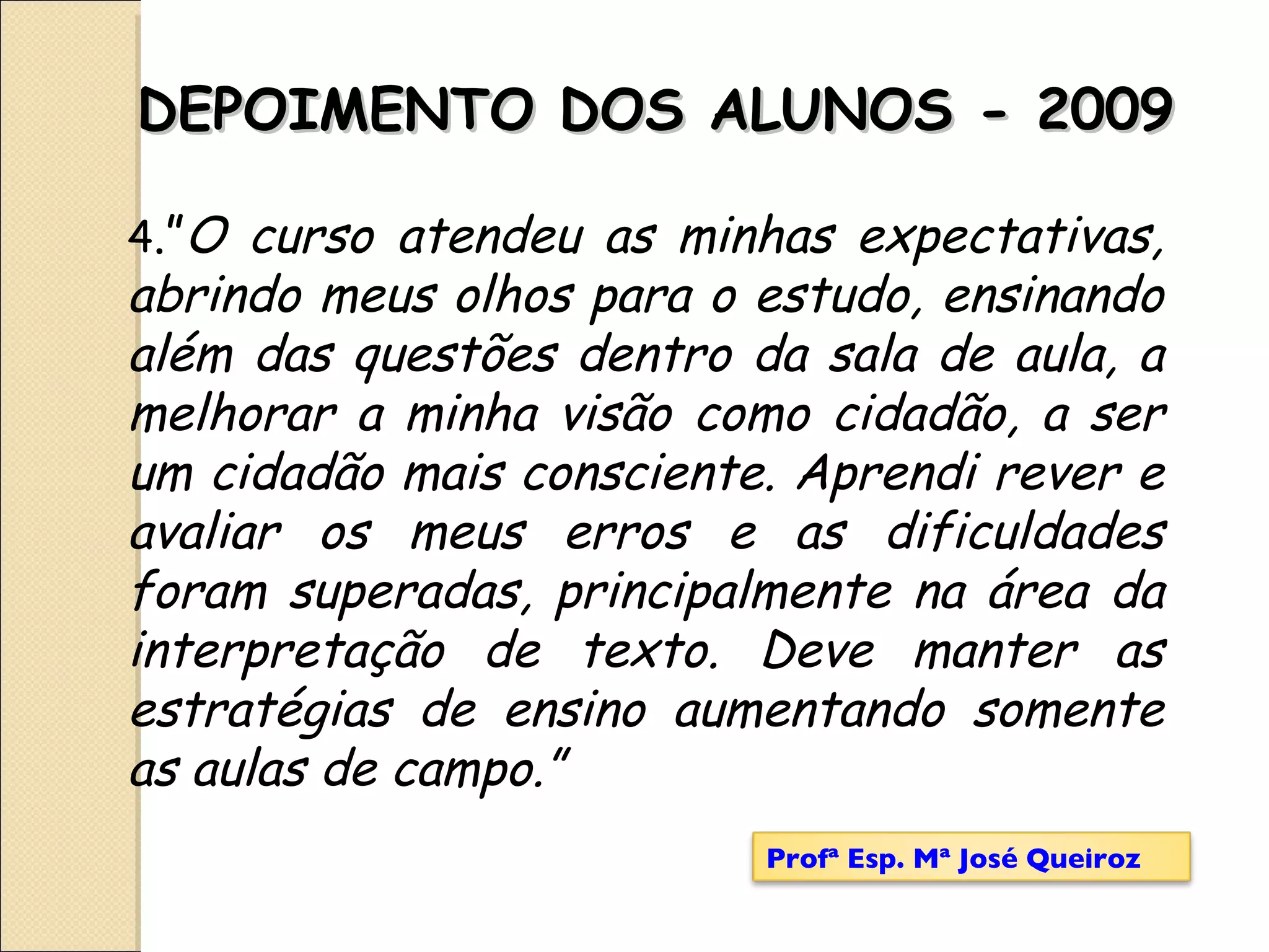 4 .” O curso atendeu as minhas expectativas, abrindo meus olhos para o estudo, ensinando além das questões dentro da sala de aula, a melhorar a minha visão como cidadão, a ser um cidadão mais consciente. Aprendi rever e avaliar os meus erros e as dificuldades foram superadas, principalmente na área da interpretação de texto. Deve manter as estratégias de ensino aumentando somente as aulas de campo.” DEPOIMENTO DOS ALUNOS - 2009 Profª Esp. Mª José Queiroz 