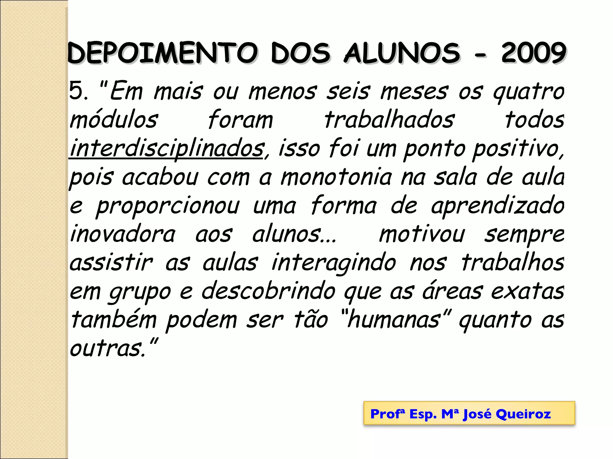 5. ” Em mais ou menos seis meses os quatro módulos foram trabalhados todos  interdisciplinados , isso foi um ponto positivo, pois acabou com a monotonia na sala de aula e proporcionou uma forma de aprendizado inovadora aos alunos...  motivou sempre assistir as aulas interagindo nos trabalhos em grupo e descobrindo que as áreas exatas também podem ser tão “humanas” quanto as outras.” DEPOIMENTO DOS ALUNOS - 2009 Profª Esp. Mª José Queiroz 