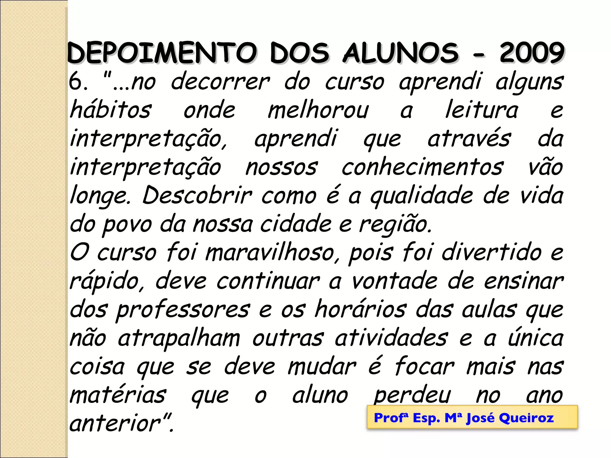 6. ”... no decorrer do curso aprendi alguns hábitos onde melhorou a leitura e interpretação, aprendi que através da interpretação nossos conhecimentos vão longe. Descobrir como é a qualidade de vida do povo da nossa cidade e região. O curso foi maravilhoso, pois foi divertido e rápido, deve continuar a vontade de ensinar dos professores e os horários das aulas que não atrapalham outras atividades e a única coisa que se deve mudar é focar mais nas matérias que o aluno perdeu no ano anterior”. DEPOIMENTO DOS ALUNOS - 2009 Profª Esp. Mª José Queiroz 