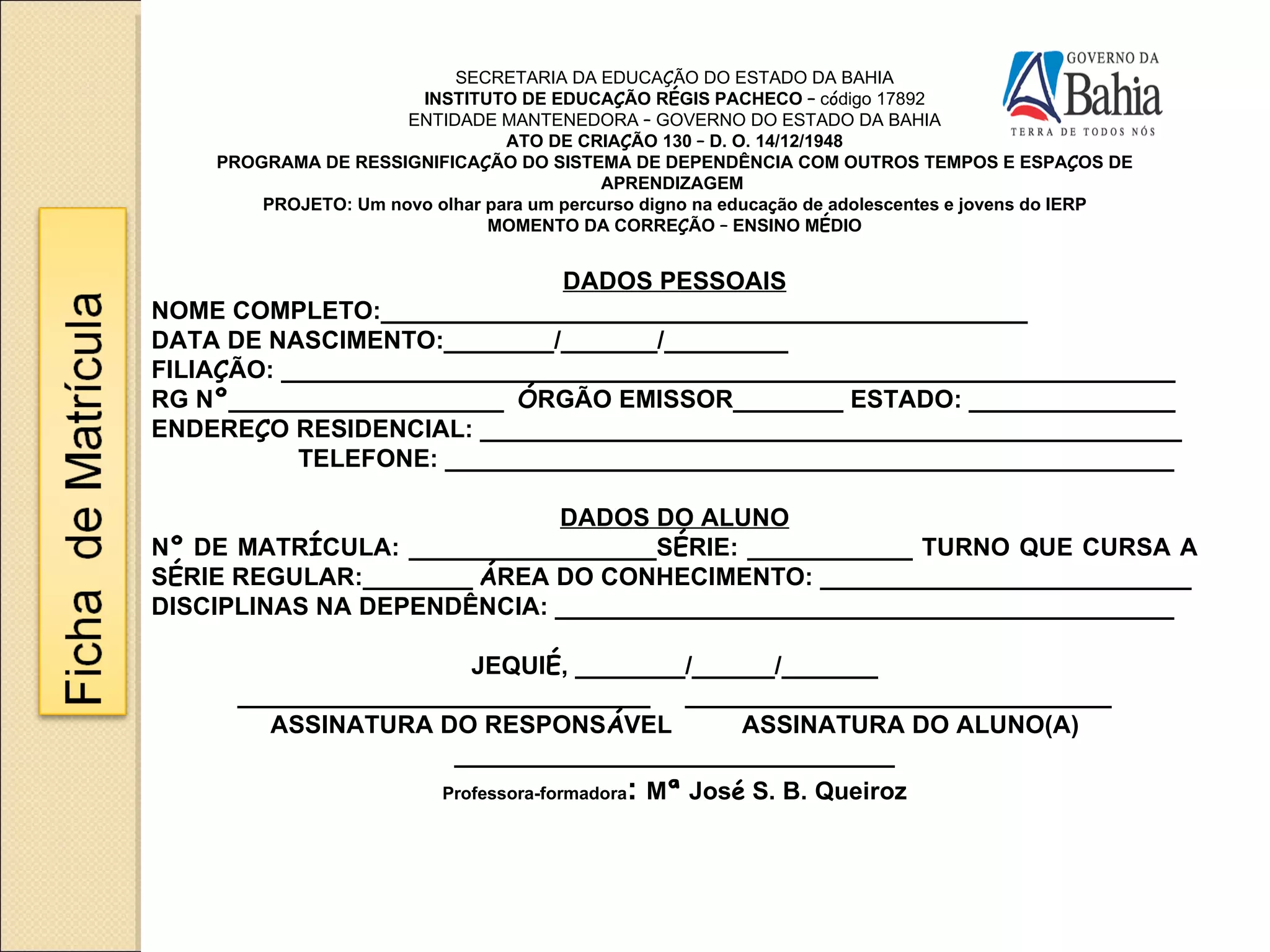 SECRETARIA DA EDUCA Ç ÃO DO ESTADO DA BAHIA INSTITUTO DE EDUCA Ç ÃO R É GIS PACHECO  –   c ó digo 17892 ENTIDADE MANTENEDORA  –  GOVERNO DO ESTADO DA BAHIA ATO DE CRIA Ç ÃO 130  –  D. O. 14/12/1948 PROGRAMA DE RESSIGNIFICA Ç ÃO DO SISTEMA DE DEPENDÊNCIA COM OUTROS TEMPOS E ESPA Ç OS DE APRENDIZAGEM  PROJETO: Um novo olhar para um percurso digno na educa ç ão de adolescentes e jovens do IERP MOMENTO DA CORRE Ç ÃO  –  ENSINO M É DIO DADOS PESSOAIS NOME COMPLETO:_______________________________________________ DATA DE NASCIMENTO:________/_______/_________ FILIA Ç ÃO: _________________________________________________________________ RG N º ____________________  Ó RGÃO EMISSOR________ ESTADO: _______________ ENDERE Ç O RESIDENCIAL: ___________________________________________________ TELEFONE: _____________________________________________________ DADOS DO ALUNO N º  DE MATR Í CULA: __________________S É RIE: ____________ TURNO QUE CURSA A S É RIE REGULAR:________   Á REA DO CONHECIMENTO: ___________________________ DISCIPLINAS NA DEPENDÊNCIA: _____________________________________________ JEQUI É , ________/______/_______ ______________________________  _______________________________ ASSINATURA DO RESPONS Á VEL  ASSINATURA DO ALUNO(A) ________________________________ Professora-formadora :  M ª  Jos é  S. B. Queiroz 